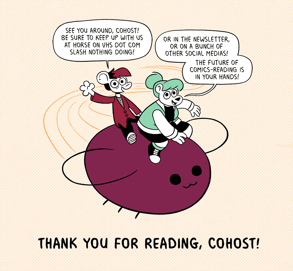 A drawing of Autumn and Summer from Nothing Doing riding a soaring eggbug over the message “Thank you for reading, cohost!” Autumn: See you around, cohost! Be sure to keep up with us at horse on vhs dot com slash nothing doing! Summer: Or in the newsletter, or on a bunch of other social medias! The future of comics-reading is in your hands!