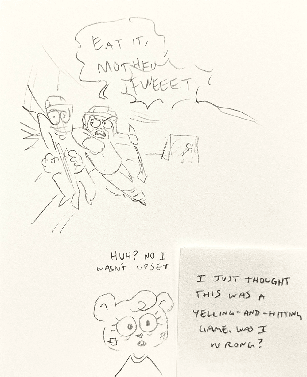 a quick sketch of Jeanie slamming another hockey player into the wall, screaming “EAT IT, MOTHER—“ before being cut off by a whistle. Later, helmet removed, she says “Huh? No I wasn’t upset. I just thought this was a yelling-and-hitting game. Was I wrong?”