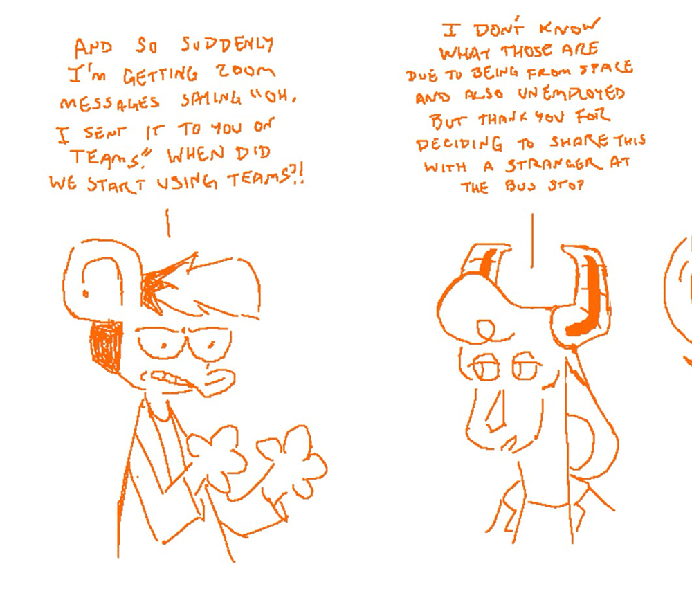 Autumn from Nothing Doing griping to Diamond from Softies (a comic you can and should read at www.softies.net) Autumn: And so suddenly I’m getting Zoom messages saying ‘oh, I sent it to you on Teams.’ When did we start using Teams?! Diamond: I don’t know what those are due to being from space and also unemployed but thanks for deciding to share this with a stranger at the bus stop