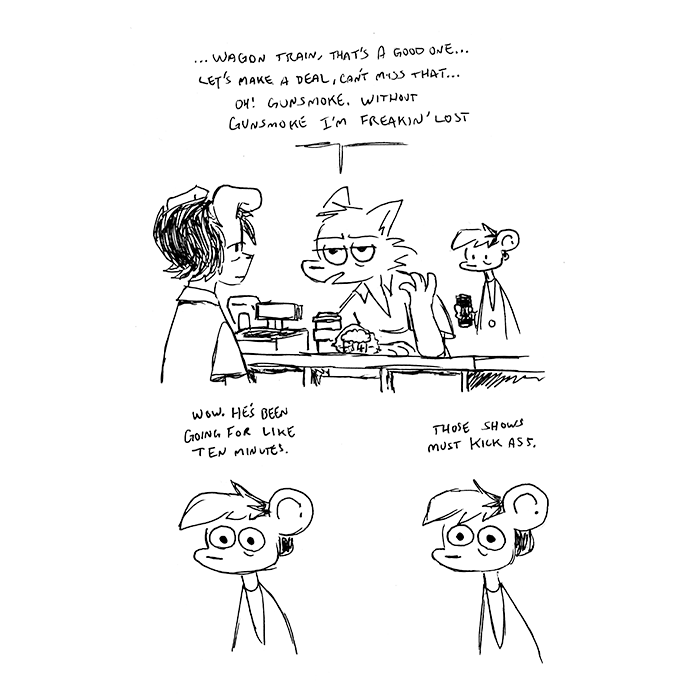 p1: a wolf guy leans on a convenience store counter, looking to the middle distance as he rambles at the dog-eared clerk. Autumn from Nothing Doing stands behind him, holding an energy drink. Guy: ...Wagon Train, that's a good one... Let's Make A Deal, can't miss that... oh! Gunsmoke. Without Gunsmoke I'm freakin' lost. p2: Autumn stares at the scene. Autumn, thinking: Wow. He's been going for like ten minutes. p3: thought continues: those shows must kick ass