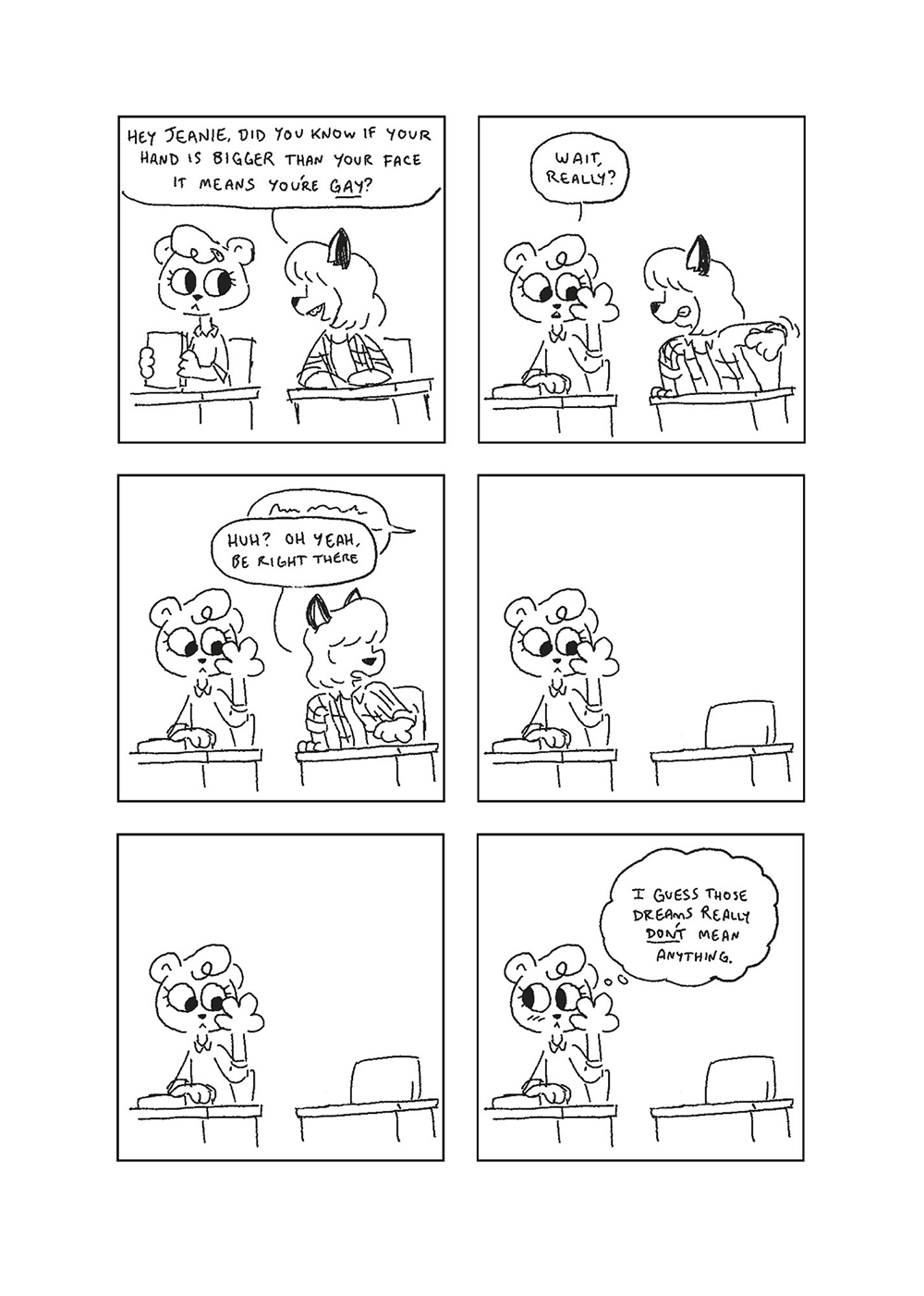 a comic with a school-age Jeanie from Nothing Doing sitting alongside an unnamed fox girl. p1: The two are sitting at their desks, Jeanie putting away a book and fox girl talking to her. Fox Girl: hey Jeanie, did you know if your hand is bigger than your face it means you’re gay? p2: Jeanie raises her hand up to her face while the fox girl rears back to slap it. Jeanie: Wait, really? p3: Someone off-panel says something indistinct, which distracts the fox girl. Fox Girl: Oh yeah, be right there p4: Jeanie, now alone, continues staring at her hand, which while big is not as big as her face. p5: She keeps staring. p6: She blushes. Jeanie, thinking: I guess those dreams really don’t mean anything.